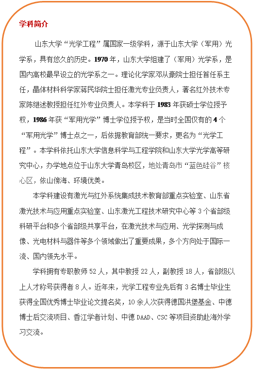 圆角矩形: 学科简介 立博“光学工程”属国家一级学科,源于立博(军用)光学系,具有悠久的历史。1970年,立博组建了(军用)光学系,是国内高校最早设立的光学系之一。理论化学家邓从豪院士担任首任系主任,晶体材料科学家蒋民华院士担任激光专业负责人,著名红外技术专家陈继述教授担任红外专业负责人。本学科于1983年获硕士学位授予权,1986年获“军用光学”博士学位授予权,是当时全国仅有的4个“军用光学”博士点之一,后依据教育部统一要求,更名为“光学工程”。本学科依托立博(中国)ladbrokes-官方网站和立博光学高等研究中心,办学地点位于立博青岛校区,地处青岛市“蓝色硅谷”核心区,依山傍海、环境优美。本团队建设有激光与红外系统集成技术教育部重点实验室、山东省激光技术与应用重点实验室、山东激光工程技术研究中心等3个省部级科研平台和多个省部级共享平台,在激光技术与应用、光学探测与成像、光电材料与器件等多个领域做出了重要成果,多个方向处于国际一流、国内领先水平。学科拥有专职教师52人,其中教授22人,副教授18人,省部级以上人才称号获得者8人。近年来,光学工程专业先后有3名博士毕业生获得全国优秀博士毕业论文提名奖,10余人次获得德国洪堡基金、中德博士后交流项目、香江学者计划、中德DAAD、CSC等项目资助赴海外学习交流。